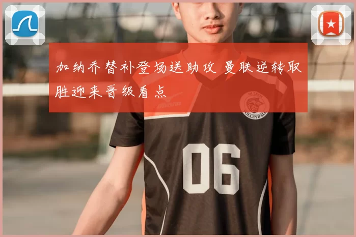 加纳乔替补登场送助攻 曼联逆转取胜迎来晋级看点
