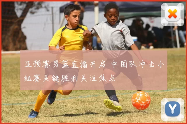亚预赛男篮直播开启 中国队冲击小组赛关键胜利关注焦点