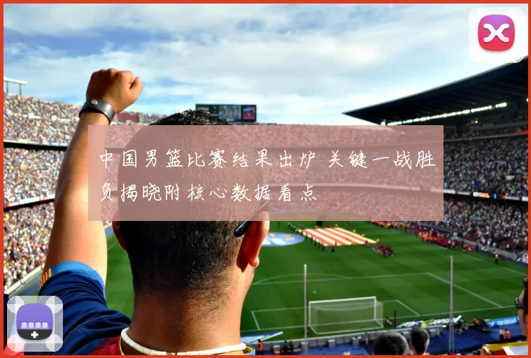 中国男篮比赛结果出炉 关键一战胜负揭晓附核心数据看点