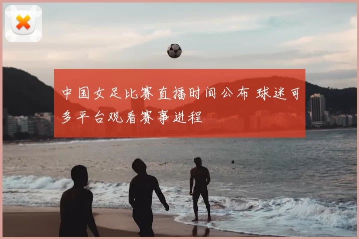 中国女足比赛直播时间公布 球迷可多平台观看赛事进程