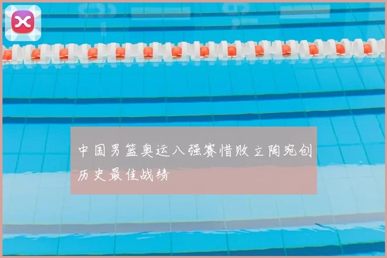 中国男篮奥运八强赛惜败立陶宛创历史最佳战绩