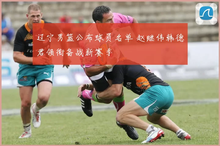 辽宁男篮公布球员名单 赵继伟韩德君领衔备战新赛季