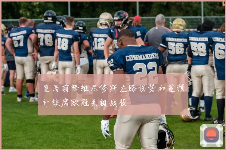 皇马前锋维尼修斯左膝伤势加重预计缺席欧冠关键战役