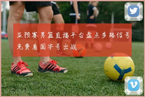 亚预赛男篮直播平台盘点多路信号免费看国字号出战