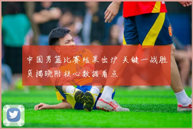 中国男篮比赛结果出炉 关键一战胜负揭晓附核心数据看点