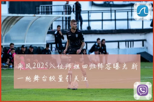 乘风2025八位师姐回归阵容曝光 新一轮舞台较量引关注