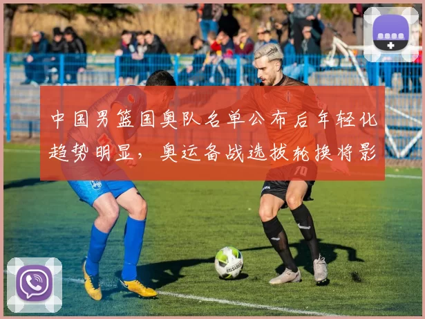 中国男篮国奥队名单公布后年轻化趋势明显，奥运备战选拔轮换将影响出线与后备梯队建设