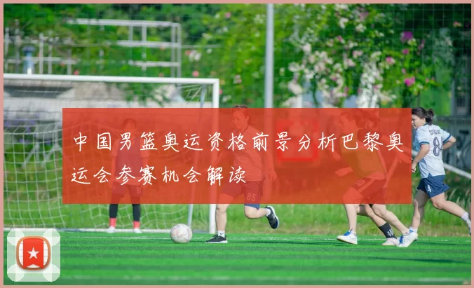 中国男篮奥运资格前景分析巴黎奥运会参赛机会解读