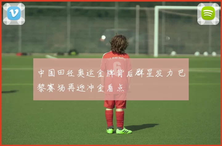 中国田径奥运金牌背后群星发力 巴黎赛场再迎冲金看点