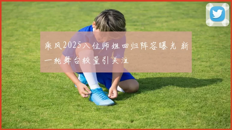 乘风2025八位师姐回归阵容曝光 新一轮舞台较量引关注