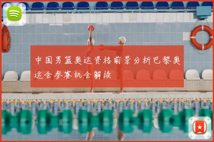 中国男篮奥运资格前景分析巴黎奥运会参赛机会解读