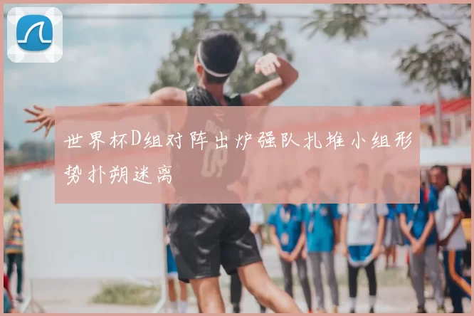 世界杯D组对阵出炉强队扎堆小组形势扑朔迷离