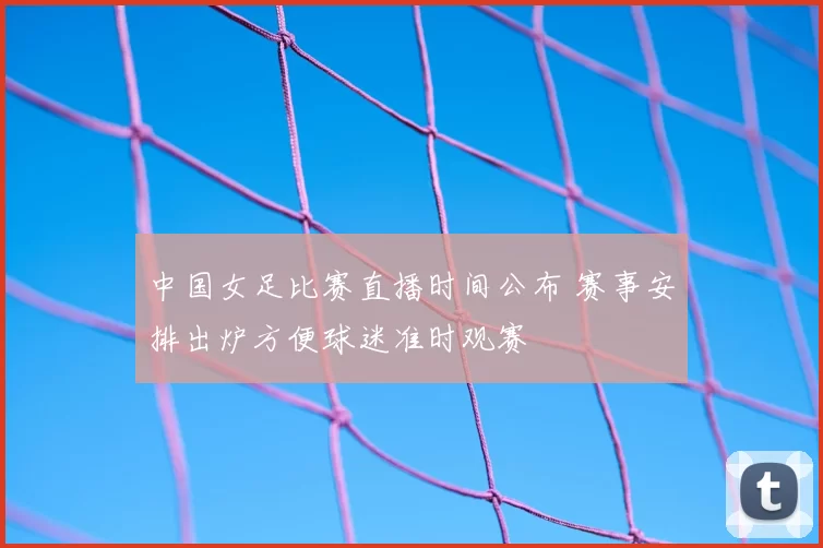 中国女足比赛直播时间公布 赛事安排出炉方便球迷准时观赛