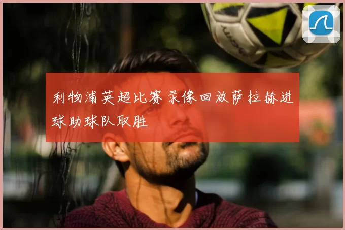 利物浦英超比赛录像回放萨拉赫进球助球队取胜