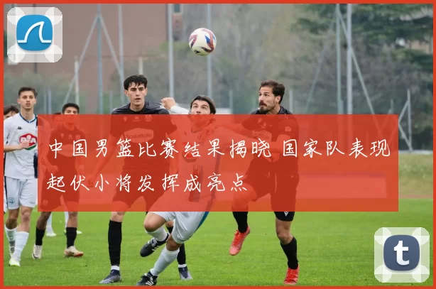 中国男篮比赛结果揭晓 国家队表现起伏小将发挥成亮点