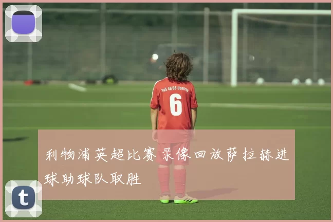 利物浦英超比赛录像回放萨拉赫进球助球队取胜