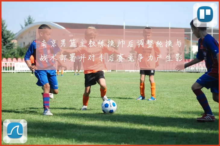 南京男篮主教练换帅后调整轮换与战术部署并对季后赛竞争力产生影响