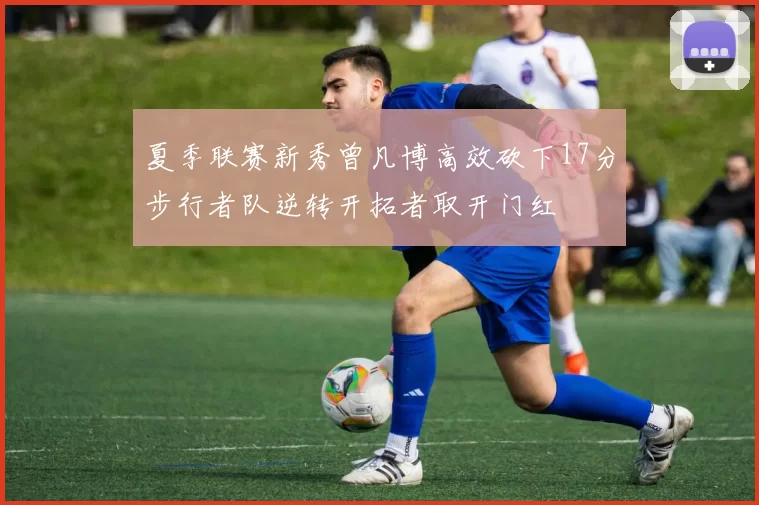 夏季联赛新秀曾凡博高效砍下17分步行者队逆转开拓者取开门红