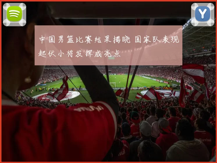 中国男篮比赛结果揭晓 国家队表现起伏小将发挥成亮点