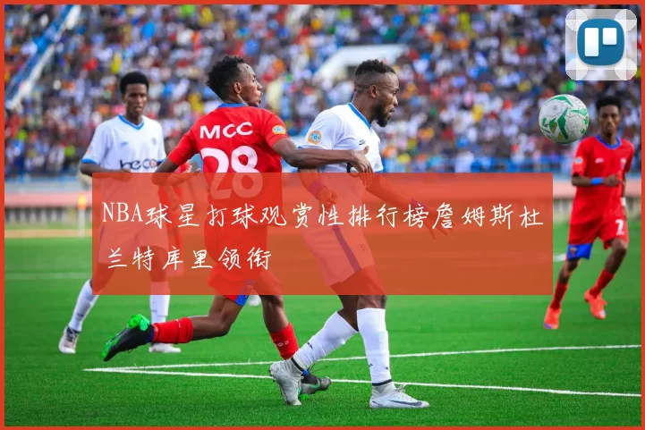 NBA球星打球观赏性排行榜詹姆斯杜兰特库里领衔