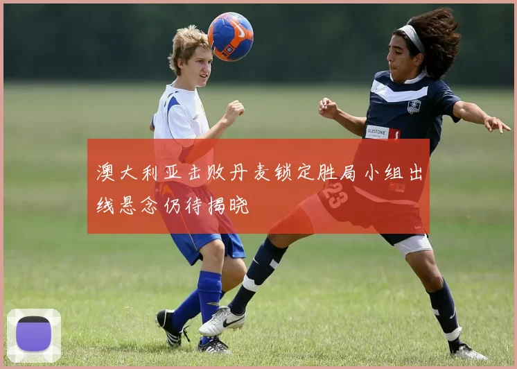 澳大利亚击败丹麦锁定胜局小组出线悬念仍待揭晓