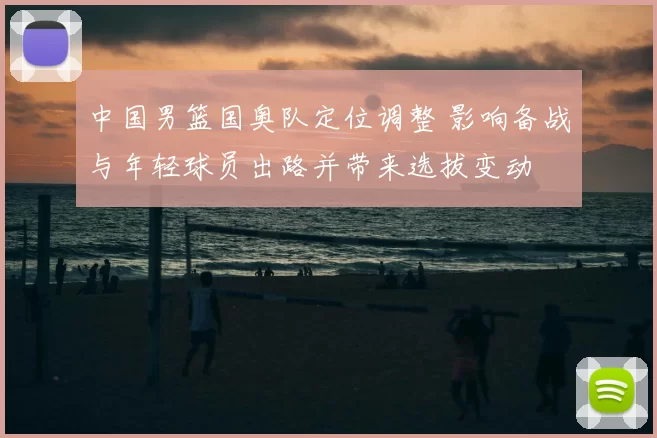 中国男篮国奥队定位调整 影响备战与年轻球员出路并带来选拔变动