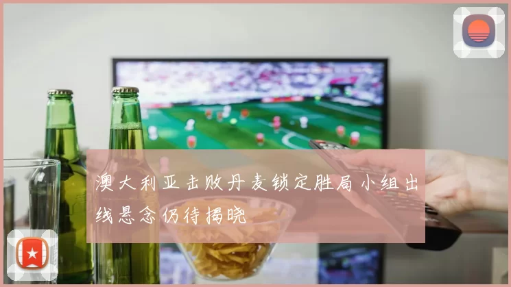 澳大利亚击败丹麦锁定胜局小组出线悬念仍待揭晓