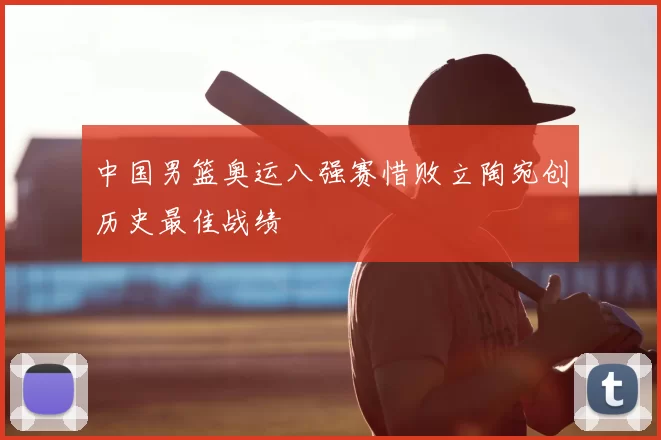 中国男篮奥运八强赛惜败立陶宛创历史最佳战绩