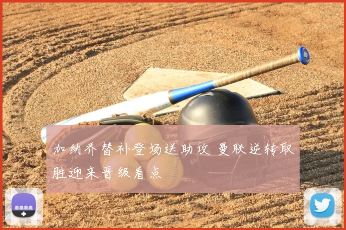 加纳乔替补登场送助攻 曼联逆转取胜迎来晋级看点