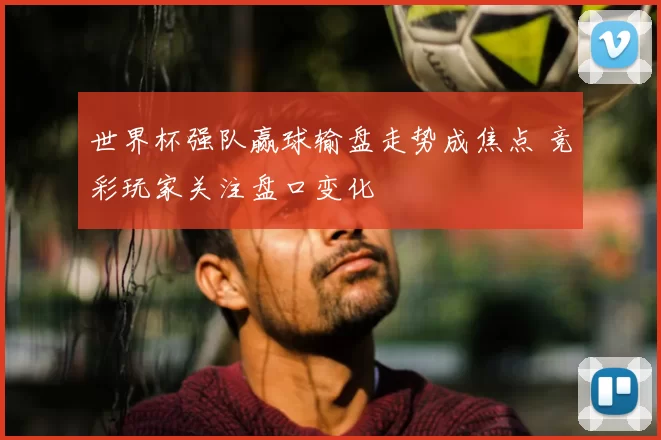 世界杯强队赢球输盘走势成焦点 竞彩玩家关注盘口变化