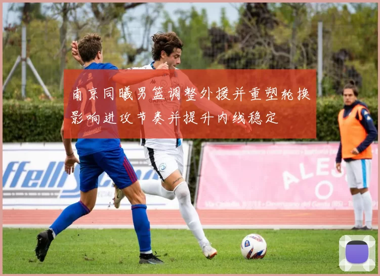 南京同曦男篮调整外援并重塑轮换影响进攻节奏并提升内线稳定