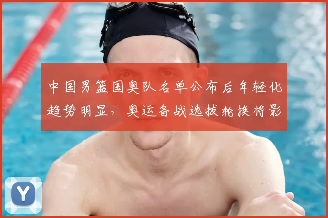 中国男篮国奥队名单公布后年轻化趋势明显，奥运备战选拔轮换将影响出线与后备梯队建设