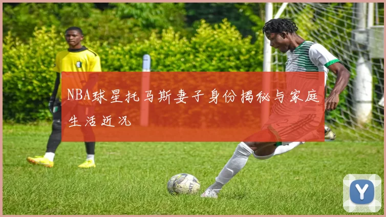 NBA球星托马斯妻子身份揭秘与家庭生活近况