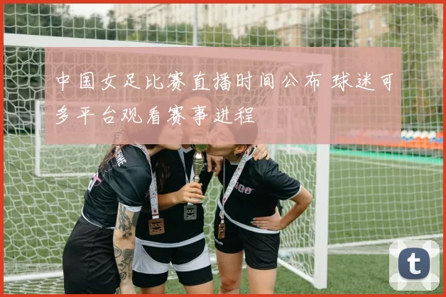 中国女足比赛直播时间公布 球迷可多平台观看赛事进程