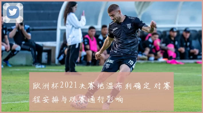 欧洲杯2021决赛地温布利确定 对赛程安排与观赛通行影响